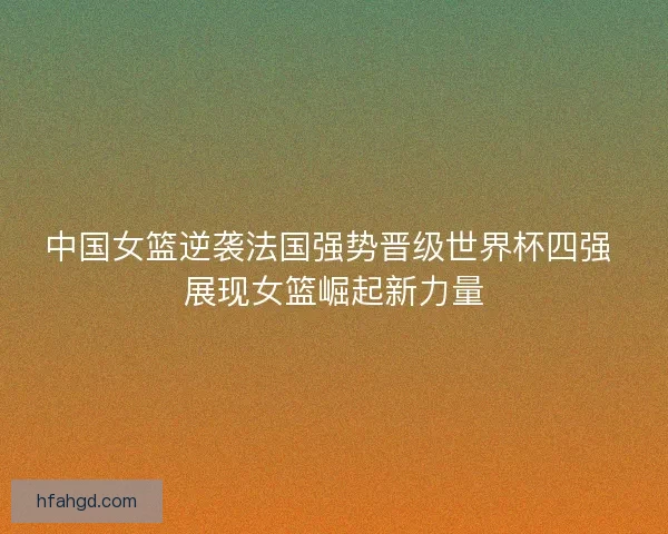 中国女篮逆袭法国强势晋级世界杯四强 展现女篮崛起新力量