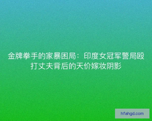 金牌拳手的家暴困局：印度女冠军警局殴打丈夫背后的天价嫁妆阴影