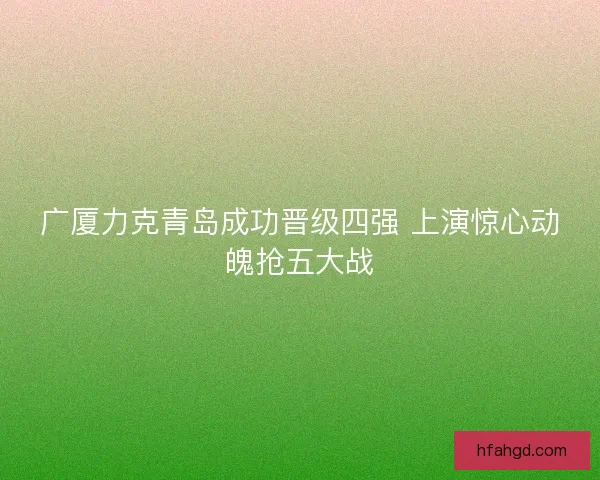 广厦力克青岛成功晋级四强 上演惊心动魄抢五大战